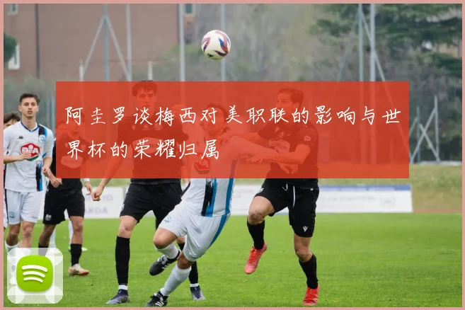 阿圭罗谈梅西对美职联的影响与世界杯的荣耀归属