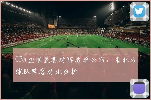 CBA全明星赛对阵名单公布，南北方球队阵容对比分析