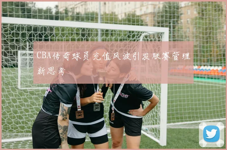 CBA传奇球员充值风波引发联赛管理新思考